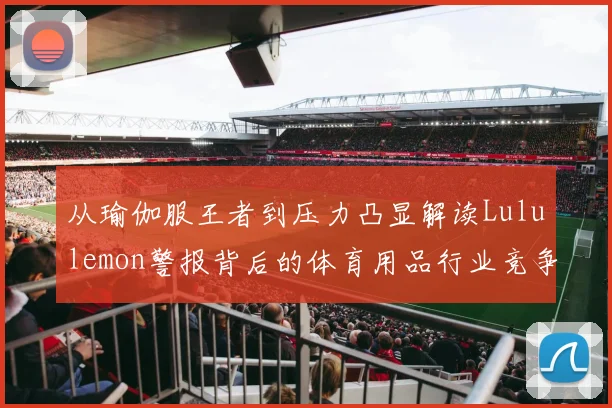 从瑜伽服王者到压力凸显解读Lululemon警报背后的体育用品行业竞争