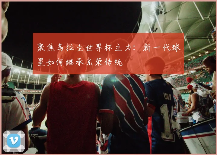 聚焦乌拉圭世界杯主力:新一代球星如何继承光荣传统