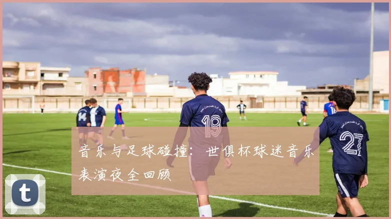 音乐与足球碰撞:世俱杯球迷音乐表演夜全回顾
